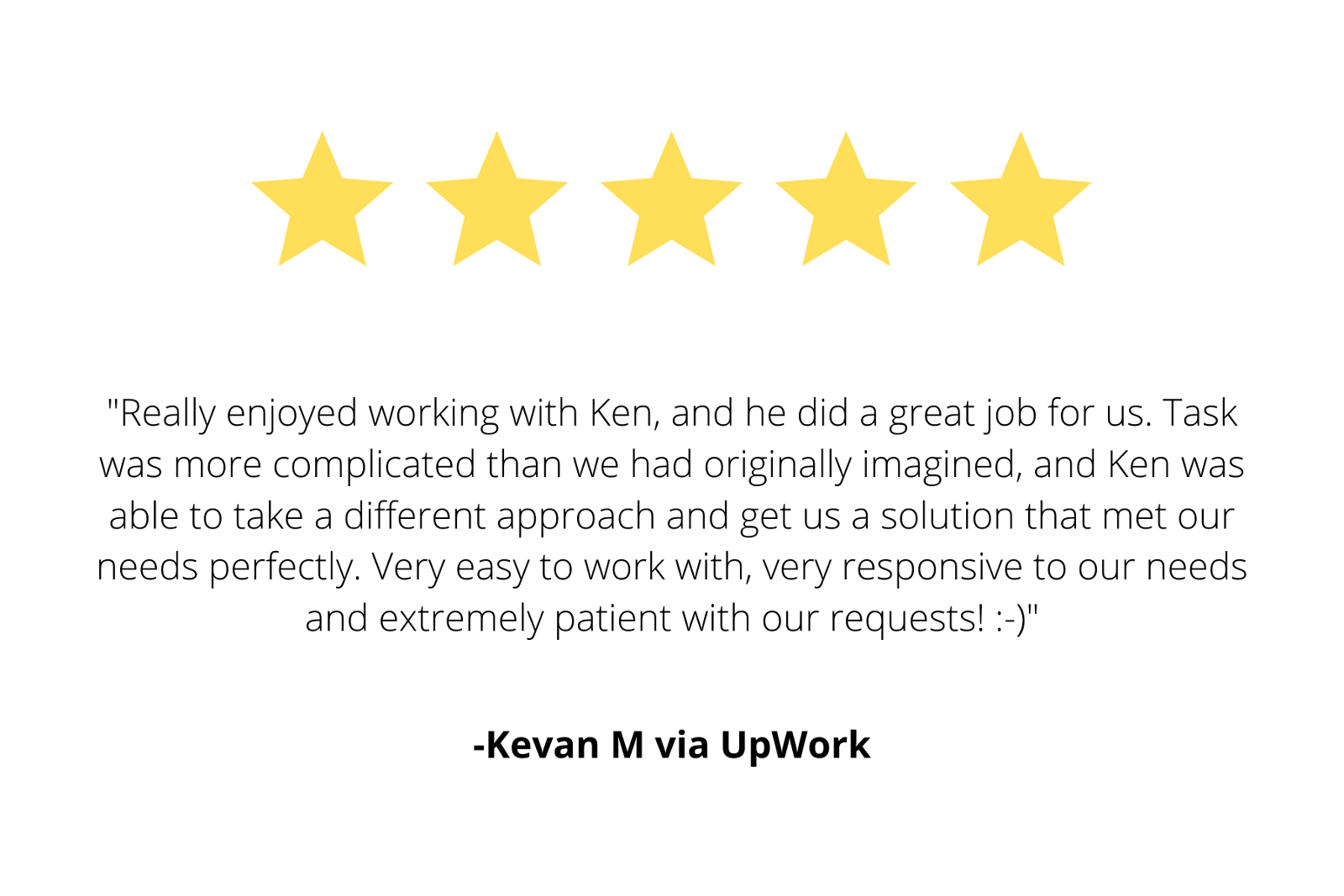 "Really enjoyed working with Ken, and he did a great job for us. Task was more complicated than we had originally imagined, and Ken was able to take a different approach and get us a solution that met our needs perfectly. Very easy to work with, very responsive to our needs and extremely patient with our requests! :-)"